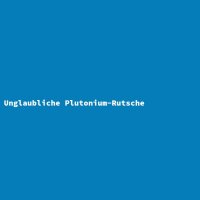 Unglaubliche Plutonium-Rutsche